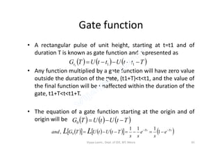 Gate function
• A rectangular pulse of unit height, starting at t=t1 and of
duration T is known as gate function and represented as
• Any function multiplied by a gate function will have zero value
outside the duration of the gate, (t1+T)<t<t1, and the value of
     TttUttUTGt  111
 ttU outside the duration of the gate, (t1+T)<t<t1, and the value of
the final function will be unaffected within the duration of the
gate, t1+T<t<t1+T.
• The equation of a gate function starting at the origin and of
origin will be
 1ttU 
     TtUtUTG 0
         TsTs
e
s
e
ss
TtUtUTGand LL 
 1
111
, 0
Vijaya Laxmi., Dept. of EEE, BIT, Mesra 43
 