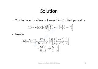 Solution
• The Laplace transform of waveform for first period is
• Hence,
        



  TsTs
ee
T
Ts
A
tfsF L 1
2
1
1
2
2
11
• Hence,
      
 
 
 


















 


s
Ts
Coth
T
Ts
A
se
eT
Ts
A
e
sF
tfsF Ts
Ts
Ts
L
1
22
2
1
1
1
2
2
1
1
Vijaya Laxmi., Dept. of EEE, BIT, Mesra 53
 