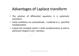Advantages of Laplace transform
• The solution of differential equations is a systematic
procedure.
• Initial conditions are automatically considered in a specified
transformation.
• It gives the complete solution, both complementary as well as• It gives the complete solution, both complementary as well as
particular integral in one operation.
Vijaya Laxmi., Dept. of EEE, BIT, Mesra 6
 