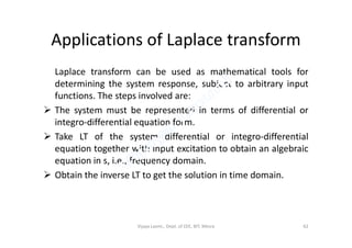 Applications of Laplace transform
Laplace transform can be used as mathematical tools for
determining the system response, subject to arbitrary input
functions. The steps involved are:
 The system must be represented in terms of differential or
integro-differential equation form.integro-differential equation form.
 Take LT of the system differential or integro-differential
equation together with input excitation to obtain an algebraic
equation in s, i.e., frequency domain.
 Obtain the inverse LT to get the solution in time domain.
Vijaya Laxmi., Dept. of EEE, BIT, Mesra 62
 