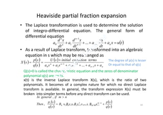 Heaviside partial fraction expansion
• The Laplace transformation is used to determine the solution
of integro-differential equation. The general form of
differential equation
• As a result of Laplace transform, transformed into an algebraic
equation in s which may be rearranged as
 tuxa
dt
dx
a
dt
xd
a
dt
xd
a nnn
n
n
n
 

11
1
10 ...
equation in s which may be rearranged as
   
 
 
nn
nnn
asasasasa
termsconditioninitialsU
sq
sp
sX





1
2
2
1
10 ...
Q(s)=0 is called the characteristic equation and the zeros of denominator
polynomial q(s) are roots.
x(t) is the inverse Laplace transform X(s), which is the ratio of two
polynomials. It becomes of a complex nature for which no direct Laplace
transform is available. In general, the transform expression X(s) must be
broken into simpler terms before any direct transform can be used.
 
 
 
 sq
sp
sBsBsBB
sq
sp
Then
nmifgeneralIn
nm
nm 


...,
,
2
110
1
The degree of p(s) is lesser
Or equal to that of q(s)
Vijaya Laxmi., Dept. of EEE, BIT, Mesra 65
 