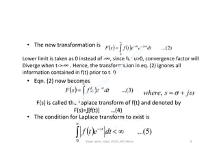 • The new transformation is
• Eqn. (2) now becomes
    )2...(
0



 dteetfsF tjt 
Lower limit is taken as 0 instead of -∞, since for σ>0, convergence factor will
Diverge when t->-∞ . Hence, the transforma on in eq. (2) ignores all
information contained in f(t) prior to t=0.
• Eqn. (2) now becomes
• The condition for Laplace transform to exist is
    )3...(
0



 dtetfsF st
 jswhere ,
F(s) is called the Laplace transform of f(t) and denoted by
F(s)=ʆ[f(t)] …(4)
  )5...(
0



dtetf st
Vijaya Laxmi., Dept. of EEE, BIT, Mesra 8
 