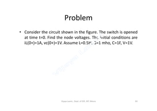 Problem
• Consider the circuit shown in the figure. The switch is opened
at time t=0. Find the node voltages. The initial conditions are
iL(0+)=1A, vc(0+)=1V. Assume L=0.5H, G=1 mho, C=1F, V=1V.
Vijaya Laxmi., Dept. of EEE, BIT, Mesra 83
 