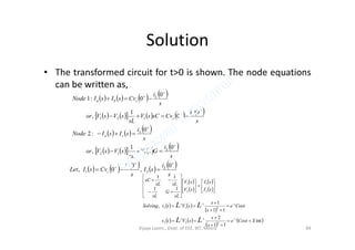 Solution
• The transformed circuit for t>0 is shown. The node equations
can be written as,
       
          
 
s
i
CvsCsV
sL
sVsVor
s
i
CvsIsINode
L
c
L
cba






0
0
1
,
0
0:1
121
     
        
s
i
GsV
sL
sVsVor
s
i
sIsINode
L
L
ca




01
,
0
:2
212
         
s
i
sI
s
i
CvsILet LL
c



0
,
0
0, 21
 
 
 
 
   
 
   
 
 int
11
2
11
1
,
11
11
2
1
2
1
2
2
1
1
1
1
2
1
2
1
SCoste
s
s
sVtv
Coste
s
s
sVtvSolving
sI
sI
sV
sV
sL
G
sL
sLsL
sC
t
t
LL
LL


































Vijaya Laxmi., Dept. of EEE, BIT, Mesra 84
 