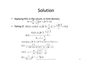 Solution
• Applying KVL in the circuit, in time domain,
• Taking LT,
   tvvidt
Cdt
di
LRi c
t
 
 0
1
0
           
     v
LisV
sV
s
v
sI
sC
LissLIsRI
c
c
L
0
0
01
0






 
     
sC
sLR
s
v
LisV
sI
c
L
1
0
0




     
 
      
 
 
   tUee
ssL
ti
LCL
R
L
R
swhere
ssss
L
LCsLRs
L
sI
ssVtvvigAssu
tsts
cL
21
21
2
2,1
21
2
1
1
22
,
/1
/1/
/1
/1,1)(,000,min

















Vijaya Laxmi., Dept. of EEE, BIT, Mesra 86
 