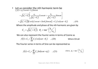 • Let us consider the nth harmonic term be
 
 
   
     )19...(22
2222
22
nnnnnn
nn
n
nn
n
nn
nnn
tnCosCtSinnSintCosnCosba
tSinn
ba
b
tCosn
ba
a
ba
tSinnbtCosnatf

















Where the amplitude and phase of the nth harmonic are given by
  




 
n
n
nnnn a
b
baC 122
tan; 
We can also represent the Fourier series in terms of Cosine asWe can also represent the Fourier series in terms of Cosine as
    )20...(
1
0 



n
nn tnCosCCtf 
The Fourier series in terms of Sine can be represented as
Where C0=a0
    )21...(
1
0 



n
nn tnSinCCtf  




 
n
n
n b
a
where 1
tan, 
12Vijaya Laxmi, Dept. of EEE, BIT, Mesra
 