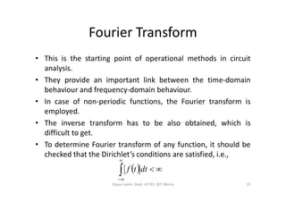 Fourier Transform
• This is the starting point of operational methods in circuit
analysis.
• They provide an important link between the time-domain
behaviour and frequency-domain behaviour.
• In case of non-periodic functions, the Fourier transform is• In case of non-periodic functions, the Fourier transform is
employed.
• The inverse transform has to be also obtained, which is
difficult to get.
• To determine Fourier transform of any function, it should be
checked that the Dirichlet’s conditions are satisfied, i.e.,
 


dttf
15Vijaya Laxmi, Dept. of EEE, BIT, Mesra
 