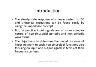 Introduction
• The steady-state response of a linear system to DC
and sinusoidal excitations can be found easily by
using the impedance concept.
• But, in practice input signals are of more complex
nature of non-sinusoidal periodic and non-periodicnature of non-sinusoidal periodic and non-periodic
waveforms.
• The objective is to determine the forced response of
linear network to such non-sinusoidal functions also
focusing on input and output signals in terms of their
frequency content.
2Vijaya Laxmi, Dept. of EEE, BIT, Mesra
 