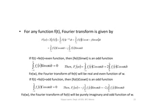 • For any function f(t), Fourier transform is given by
         
   












tdtSintfjtdtCostf
dttjSintCostfdtetftfF tj

 
If f(t) =fe(t)=even function, then [fe(t)Sinwt] is an odd function
  0


tdtSintfe        tdtCostftdtCostfFThen eee  



0
2,
Fe(w), the Fourier transform of fe(t) will be real and even function of w.
If f(t) =fo(t)=odd function, then [fo(t)Coswt] is an odd function
  0


tdtCostfo        tdtSintfjtdtSintfjFThen ooo  



0
2,
Fo(w), the Fourier transform of fo(t) will be purely imaginary and odd function of w.
21Vijaya Laxmi, Dept. of EEE, BIT, Mesra
 