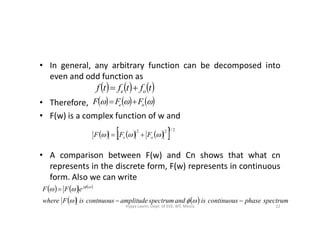 • In general, any arbitrary function can be decomposed into
even and odd function as
• Therefore,
• F(w) is a complex function of w and
     tftftf oe 
      oe FFF 
• F(w) is a complex function of w and
• A comparison between F(w) and Cn shows that what cn
represents in the discrete form, F(w) represents in continuous
form. Also we can write
       2/122
 oe FFF 
     
    spectrumphasecontinuousisandspectrumamplitudecontnuousisFwhere
eFF j



 
22Vijaya Laxmi, Dept. of EEE, BIT, Mesra
 