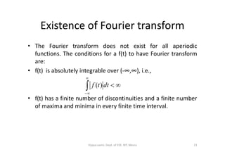 Existence of Fourier transform
• The Fourier transform does not exist for all aperiodic
functions. The conditions for a f(t) to have Fourier transform
are:
• f(t) is absolutely integrable over (-∞,∞), i.e.,


• f(t) has a finite number of discontinuities and a finite number
of maxima and minima in every finite time interval.



dttf )(
23Vijaya Laxmi, Dept. of EEE, BIT, Mesra
 