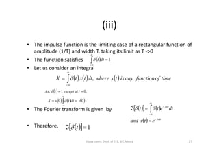 (iii)
• The impulse function is the limiting case of a rectangular function of
amplitude (1/T) and width T, taking its limit as T ->0
• The function satisfies
• Let us consider an integral
 


1dtt
      timeoffunctionanyistxwheredttxtX ,.

 
• The Fourier transform is given by
• Therefore,
      timeoffunctionanyistxwheredttxtX ,.
 
 
     00
,01,
xdttxX
tatexcepttAs







    
  tj
tj
etxand
dtett








 
   1 t
27Vijaya Laxmi, Dept. of EEE, BIT, Mesra
 