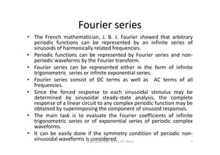 Fourier series
• The French mathematician, J. B. J. Fourier showed that arbitrary
periodic functions can be represented by an infinite series of
sinusoids of harmonically related frequencies.
• Periodic functions can be represented by Fourier series and non-
periodic waveforms by the Fourier transform.
• Fourier series can be represented either in the form of infinite
trigonometric series or infinite exponential series.
• Fourier series consist of DC terms as well as AC terms of all• Fourier series consist of DC terms as well as AC terms of all
frequencies.
• Since the forced response to each sinusoidal stimulus may be
determined by sinusoidal steady-state analysis, the complete
response of a linear circuit to any complex periodic function may be
obtained by superimposing the component of sinusoid responses.
• The main task is to evaluate the Fourier coefficients of infinite
trigonometric series or of exponential series of periodic complex
waveforms.
• It can be easily done if the symmetry condition of periodic non-
sinusoidal waveforms is considered. 3Vijaya Laxmi, Dept. of EEE, BIT, Mesra
 