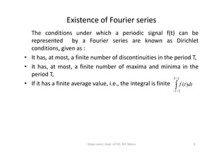 Existence of Fourier series
The conditions under which a periodic signal f(t) can be
represented by a Fourier series are known as Dirichlet
conditions, given as :
• It has, at most, a finite number of discontinuities in the period T,
• It has, at most, a finite number of maxima and minima in the
period T,
2/T
• If it has a finite average value, i.e., the integral is finite 
2/
2/
)(
T
T
dttf
4Vijaya Laxmi, Dept. of EEE, BIT, Mesra
 