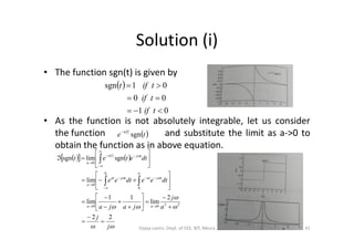 Solution (i)
• The function sgn(t) is given by
• As the function is not absolutely integrable, let us consider
 
01
00
01sgn



tif
tif
tift
• As the function is not absolutely integrable, let us consider
the function and substitute the limit as a->0 to
obtain the function as in above equation.
 te
ta
sgn

    






j
j
a
j
jaja
dteedtee
dtetet
aa
tjattjat
a
tjta
a
22
2
lim
11
lim
lim
sgnlimsgn
2200
0
0
0
0










































41Vijaya Laxmi, Dept. of EEE, BIT, Mesra
 