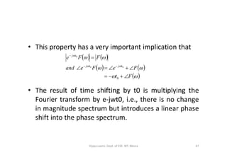 • This property has a very important implication that
   
   
 




Ft
FeFeand
FFe
tjtj
tj





0
00
0
• The result of time shifting by t0 is multiplying the
Fourier transform by e-jwt0, i.e., there is no change
in magnitude spectrum but introduces a linear phase
shift into the phase spectrum.
0
47Vijaya Laxmi, Dept. of EEE, BIT, Mesra
 