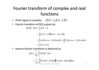 Fourier transform of complex and real
functions
• If the signal is complex,
• Fourier transform of f(t) is given by
     tftftf IR 
      
     
 
IR
tj
dttjCostSintftf
dtetfFtf








• Inverse Fourier transform is obtained as
     
         
   


IR
RIIR
IR
FF
dttSintftCostfjdttSintftCostf
dttjCostSintftf










   
     












dtjSintCosjFF
deFtf
RR
tj
2
1
2
1
55Vijaya Laxmi, Dept. of EEE, BIT, Mesra
 