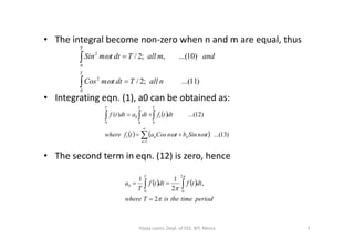 • The integral become non-zero when n and m are equal, thus
• Integrating eqn. (1), a0 can be obtained as:




T
T
nallTdttmCos
andmallTdttmSin
0
2
0
2
)11...(;2/
)10...(,;2/


  )12...()(
0
1
0 0
0   
TT T
dttfdtadttf
• The second term in eqn. (12) is zero, hence
    )13...(
1
1 



n
nn tnSinbtnCosatfwhere 
   
periodtimetheisTwhere
dttfdttf
T
a
T



2
,
2
11
2
00
0

 
7Vijaya Laxmi, Dept. of EEE, BIT, Mesra
 