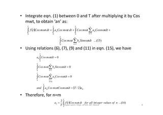 • Integrate eqn. (1) between 0 and T after multiplying it by Cos
mwt, to obtain ‘an’ as:
• Using relations (6), (7), (9) and (11) in eqn. (15), we have
 
 
 





T
n
n
T
n
n
T
n
T
dttSinnbtmCos
dttCosnatmCosdttmCosadttmCostf
0 1
0 100
)15...(

T
tdtmCosa 00  
• Therefore, for n=m
  m
T
m
T
mn
n
n
T
n
n
aTtdttCosmmCosaand
dttnCosatmCos
dttnSinbtmCos
tdtmCosa
2/
0
0
0
0
0 1
0 1
0
0





 
 










  )16...(int
2
0
nofvaluesegerallfordttnCostf
T
a
T
n  
8Vijaya Laxmi, Dept. of EEE, BIT, Mesra
 