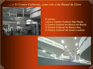 … e 11 Centro Culturais, como este o da Bienal do Livro



                           E outros,
                           como o Centro Cultural São Paulo,
                           o Centro Cultural do Banco do Brasil,
                           O Centro Cultural do Banco Itau,
                           O Centro Cultural de Israel e outros.
 