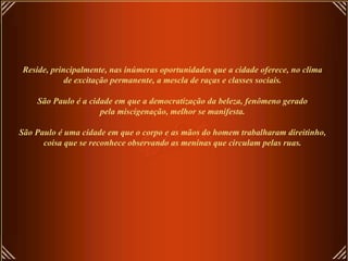 Reside, principalmente, nas inúmeras oportunidades que a cidade oferece, no clima
            de excitação permanente, a mescla de raças e classes sociais.

    São Paulo é a cidade em que a democratização da beleza, fenômeno gerado
                     pela miscigenação, melhor se manifesta.

São Paulo é uma cidade em que o corpo e as mãos do homem trabalharam direitinho,
      coisa que se reconhece observando as meninas que circulam pelas ruas.
 