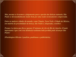 Mas, mesmo se levarmos o julgamento para o quesito das belezas naturais, São
Paulo se dá mundialmente muito bem por uma razão tecnicamente comprovada.

Entre as maiores cidades do mundo, como Tóquio, Nova York e Cidade do México,
em matéria de proximidade da beleza, São Paulo é, disparado, a melhor.

Porque é a única que fica a apenas 45 minutos de vôo do Rio de Janeiro. O mais
importante é que com essa distância nenhuma bala perdida pode alcançar São
Paulo!

(Washington Olivetto é paulista, paulistano e publicitário).
 