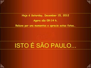 Hoje é Saturday, December 15, 2012

             Agora são 09:14 h.

Relaxe por uns momentos e aprecie estas fotos…




ISTO É SÃO PAULO...
 