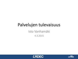 Palvelujen tulevaisuus
Isto Vanhamäki
4.3.2015
 