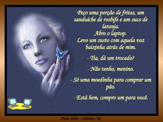 Peço uma porção de fritas, um sanduíche de rosbife e um suco de laranja. Abro o laptop. Levo um susto com aquela voz baixinha atrás de mim. Tia, dá um trocado? Não tenho, menino. Só uma moedinha para comprar um pão. Está bem, compro um para você. 