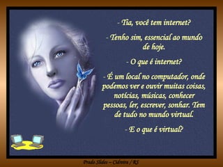 Tia, você tem internet? Tenho sim, essencial ao mundo de hoje. O que é internet? É um local no computador, onde podemos ver e ouvir muitas coisas, notícias, músicas, conhecer pessoas, ler, escrever, sonhar. Tem de tudo no mundo virtual. E o que é virtual? 