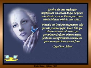 Resolvo dar uma explicação simplificada, na certeza de que ele pouco vai entender e vai me liberar para comer minha deliciosa refeição, sem culpas. Virtual é um local que imaginamos, algo que não podemos pegar, tocar. É lá que criamos um monte de coisas que gostaríamos de fazer, criamos nossas fantasias, transformamos o mundo em quase como queríamos que ele fosse. Legal isso. Adoro! 
