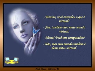 Menino, você entendeu o que é virtual? Sim, também vivo neste mundo virtual. Nossa! Você tem computador? Não, mas meu mundo também é desse jeito...virtual. 