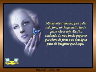 Minha mãe trabalha, fica o dia todo fora, só chega muito tarde, quase não a vejo. Eu fico cuidando do meu irmão pequeno que chora de fome e eu dou água para ele imaginar que é sopa.  
