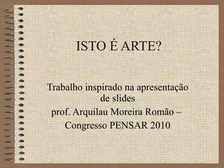 ISTO É ARTE? Trabalho inspirado na apresentação de slides prof. Arquilau Moreira Romão –  Congresso PENSAR 2010 