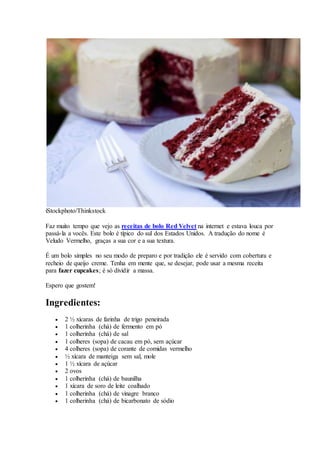 iStockphoto/Thinkstock
Faz muito tempo que vejo as receitas de bolo Red Velvet na internet e estava louca por
passá-la a vocês. Este bolo é típico do sul dos Estados Unidos. A tradução do nome é
Veludo Vermelho, graças a sua cor e a sua textura.
É um bolo simples no seu modo de preparo e por tradição ele é servido com cobertura e
recheio de queijo creme. Tenha em mente que, se desejar, pode usar a mesma receita
para fazer cupcakes; é só dividir a massa.
Espero que gostem!
Ingredientes:
 2 ½ xícaras de farinha de trigo peneirada
 1 colherinha (chá) de fermento em pó
 1 colherinha (chá) de sal
 1 colheres (sopa) de cacau em pó, sem açúcar
 4 colheres (sopa) de corante de comidas vermelho
 ½ xícara de manteiga sem sal, mole
 1 ½ xícara de açúcar
 2 ovos
 1 colherinha (chá) de baunilha
 1 xícara de soro de leite coalhado
 1 colherinha (chá) de vinagre branco
 1 colherinha (chá) de bicarbonato de sódio
 