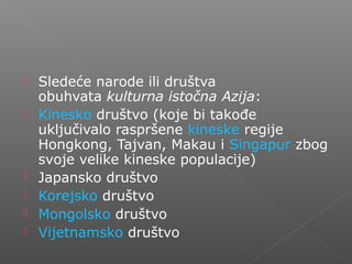  Sledeće narode ili društva
obuhvata kulturna istočna Azija:
 Kinesko društvo (koje bi takođe
uključivalo raspršene kineske regije
Hongkong, Tajvan, Makau i Singapur zbog
svoje velike kineske populacije)
 Japansko društvo
 Korejsko društvo
 Mongolsko društvo
 Vijetnamsko društvo
 