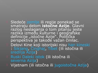  Sledeće zemlje ili regije ponekad se
smatraju delom istočne Azije. Glavni
razlog neslaganja o tom pitanju jeste
razlika između kulturne i geografske
definicije „istočne Azije“. Politička
perspektiva je takođe važan činilac.
 Delovi Kine koji istorijski nisu han kineski
: Sikjang, Ćinghaj, Tibet (ili istočna ili
srednja Azija)
 Ruski Daleki istok (ili istočna ili
severna Azija)
 Vijetnam (ili istočna ili jugoistočna Azija)
 