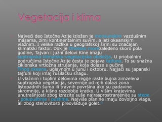  Najveći deo Istočne Azije izložen je monsunskim vazdušnim
masama, zimi kontinentalnim suvim, a leti okeanskim
vlažnim. I velike razlike u geografskoj širini su značajan
klimatski faktor. Dok je Ohotsko morezaleđeno skoro pola
godine, Tajvan i južni delovi Kine imaju
suptropska klimatsko-vegetacijska obeležja. U priobalnim
područjima Istočne Azije česta je pojava tajfuna. To su snažna
ciklonska vrtložna strujanja, koja dolaze s pučine
Tihog okeana, uglavnom u junu i oktobru. Najjači su japanski
tajfuni koji imaj rušilačku snagu.
 U vlažnim i toplim delovima regije raste bujna zimzelena
suptropska vegetacija, severnije od njih dolazi zona
listopadnih šuma ili travnih površina ako su padavine
skromnije, a kišno razdoblje kratko. U višim krajevima
unutrašnjosti zbog izrazite suše najrasprostranjenije su stepe
, polupustinje i pustinje. Najviše planine imaju dovoljno vlage,
ali zbog stenovitosti preovlađuje golet.[7]
 