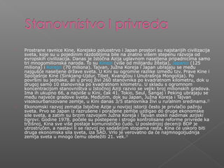  Prostrane ravnice Kine, Korejsko poluostrvo i Japan prostori su najstarijih civilizacija
sveta, koje su u pojedinim razdobljima bile na znatno višem stepenu razvoja od
evropskih civilizacija. Danas je Istočna Azija uglavnom naseljena pripadnicima samo
tri mnogomilionska naroda. To su Kinezi (više od milijardu žitelja), Japanci (125
miliona) i Korejci (70 miliona). Tajvan, Južna Koreja i Japan ubrajaju se među
najgušće naseljene države sveta. U Kini su ogromne razlike između tzv. Prave Kine i
Spoljašnje Kine (Sinkjang-Ujdur, Tibet, Kvangčou i Unutrašnja Mongolija). Po
površini su jednake, ali u prvoj živi 260 stanovnika po kvadratnom kilometru, dok u
drugoj samo 10 stanovnika po kvadratnom kilometru. U skladu s ogromnom
koncentracijom stanovništva u Istočnoj Aziji razvio se veliki broj milionskih gradova.
Ima ih ukupno 66, a najviše u Kini, čak 41. Tokio, Seul, Šangaj i Peking ubrajaju se
među najveće gradove sveta. Međutim, dok su Japan, Južna Koreja i Tajvan
visokourbanizovane zemlje, u Kini danas 3/5 stanovnika živi u ruralnim sredinama.[7]
 Ekonomski razvoj zemalja Istočne Azije u novijoj istoriji često je privlačio pažnju
sveta. Prvo se Japan iz razrušene i poražene zemlje uzdigao do druge ekonomske
sile sveta, a zatim su brzim razvojem Južna Koreja i Tajvan stekli nadimak azijski
tigrovi. Godine 1978. počele su postepene i strogo kontrolisane reforme privrede ka
tržišnoj, Kina sve više postaje komunističko čudo. U poslednjoj deceniji BDP je
utrostručen, a nastavi li se razvoj po sadašnjim stopama rasta, Kina će uskoro biti
druga ekonomska sila sveta, iza SAD. Vrlo je verovatno da će najmnogoljudnija
zemlja sveta u mnogo čemu obeležiti 21. vek.[7]
 