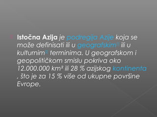  Istočna Azija je podregija Azije koja se
može definisati ili u geografskim[1]
 ili u
kulturnim[2]
 terminima. U geografskom i
geopolitičkom smislu pokriva oko
12.000.000 km² ili 28 % azijskog kontinenta
, što je za 15 % više od ukupne površine
Evrope.
 