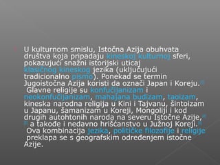  U kulturnom smislu, Istočna Azija obuhvata
društva koja pripadaju kineskoj kulturnoj sferi,
pokazujući snažni istorijski uticaj
klasičnog kineskog jezika (uključujući
tradicionalno pismo). Ponekad se termin
Jugoistočna Azija koristi da označi Japan i Koreju.[3]
Glavne religije su konfučijanizam i
neokonfučijanizam, mahajana budizam, taoizam,
kineska narodna religija u Kini i Tajvanu, šintoizam
u Japanu, šamanizam u Koreji, Mongoliji i kod
drugih autohtonih naroda na severu Istočne Azije,[4]
[5]
a takođe i nedavno hrišćanstvo u Južnoj Koreji.[6]
Ova kombinacija jezika, političke filozofije i religije
preklapa se s geografskim određenjem istočne
Azije.
 