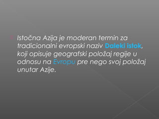  Istočna Azija je moderan termin za
tradicionalni evropski naziv Daleki istok,
koji opisuje geografski položaj regije u
odnosu na Evropu pre nego svoj položaj
unutar Azije.
 