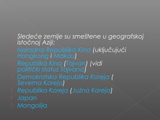  Sledeće zemlje su smeštene u geografskoj
istočnoj Aziji:
 Narodna Republika Kina (uključujući 
Hongkong i Makau)
 Republika Kina (Tajvan) (vidi 
politički status Tajvana)
 Demokratska Republika Koreja (
Severna Koreja)
 Republika Koreja (Južna Koreja)
 Japan
 Mongolija
 