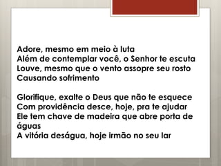 Adore, mesmo em meio à luta
Além de contemplar você, o Senhor te escuta
Louve, mesmo que o vento assopre seu rosto
Causando sofrimento
Glorifique, exalte o Deus que não te esquece
Com providência desce, hoje, pra te ajudar
Ele tem chave de madeira que abre porta de
águas
A vitória deságua, hoje irmão no seu lar
 