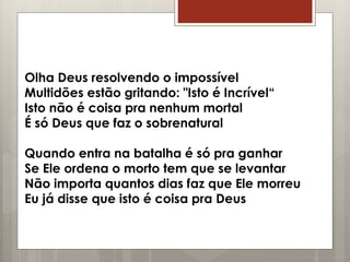 Olha Deus resolvendo o impossível
Multidões estão gritando: "Isto é Incrível“
Isto não é coisa pra nenhum mortal
É só Deus que faz o sobrenatural
Quando entra na batalha é só pra ganhar
Se Ele ordena o morto tem que se levantar
Não importa quantos dias faz que Ele morreu
Eu já disse que isto é coisa pra Deus
 