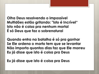 Olha Deus resolvendo o impossível
Multidões estão gritando: "Isto é Incrível“
Isto não é coisa pra nenhum mortal
É só Deus que faz o sobrenatural
Quando entra na batalha é só pra ganhar
Se Ele ordena o morto tem que se levantar
Não importa quantos dias faz que Ele morreu
Eu já disse que isto é coisa pra Deus
Eu já disse que isto é coisa pra Deus
 
