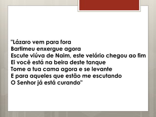 "Lázaro vem para fora
Bartimeu enxergue agora
Escute viúva de Naim, este velório chegou ao fim
Ei você está na beira deste tanque
Tome a tua cama agora e se levante
E para aqueles que estão me escutando
O Senhor já está curando"
 