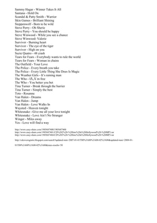 Sammy Hagar - Winner Takes It All
Santana - Hold On
Scandal & Patty Smith - Warrior
Skin Games - Brilliant Shining
Steppenwolf - Born to be wild
Steve Perry - Oh Sherie
Steve Perry - You should be happy
Steve Winwood - While you see a chance
Steve Winwood- Valerie
Survivor - Burning heart
Survivor - The eye of the tiger
Survivor - High on you
Suzie Quatro - 48 crash
Tears for Fears - Everybody wants to rule the world
Tears for Fears - Woman in chains
The Outfield - Your Love
The Police - Every breath you take
The Police - Every Little Thing She Does Is Magic
The Weather Girls - It’s raining man
The Who - IÃ‚Â´m free
The Who - You better you bet
Tina Turner - Break through the barrier
Tina Turner - Simply the best
Toto - Rosanna
Van Halen - Dreams
Van Halen - Jump
Van Halen - Love Walks In
Waysted - Heaven tonight
Whitesnake - Give me all your love tonight
Whitesnake - Love Ain’t No Stranger
Winger - Miles away
Yes - Love will find a way

http://www.easy-share.com/1905687400/1905687400
http://www.easy-share.com/1905687401/CD%202%20-%20Isto%20e%20Hollywood%20-%20MP3.rar
http://www.easy-share.com/1905687404/CD%203%20-%20Isto%20e%20Hollywood%20-%20MP3.rar

http://cdcoversgratis.blogspot.com/search?updated-min=2007-01-01T00%3A00%3A00-02%3A00&updated-max=2008-01-

01T00%3A00%3A00-02%3A00&max-results=50
 