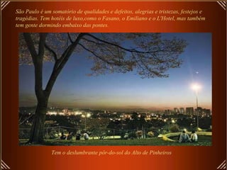 São Paulo é um somatório de qualidades e defeitos, alegrias e tristezas, festejos e tragédias. Tem hotéis de luxo,como o Fasano, o Emiliano e o L'Hotel, mas também tem gente dormindo embaixo das pontes.  Tem o deslumbrante pôr-do-sol do Alto de Pinheiros 