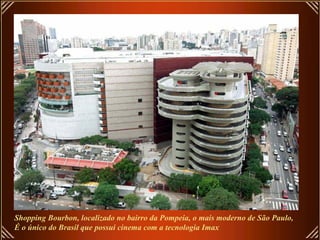 Shopping Bourbon, localizado no bairro da Pompeia, o mais moderno de São Paulo, É o único do Brasil que possui cinema com a tecnologia Imax 